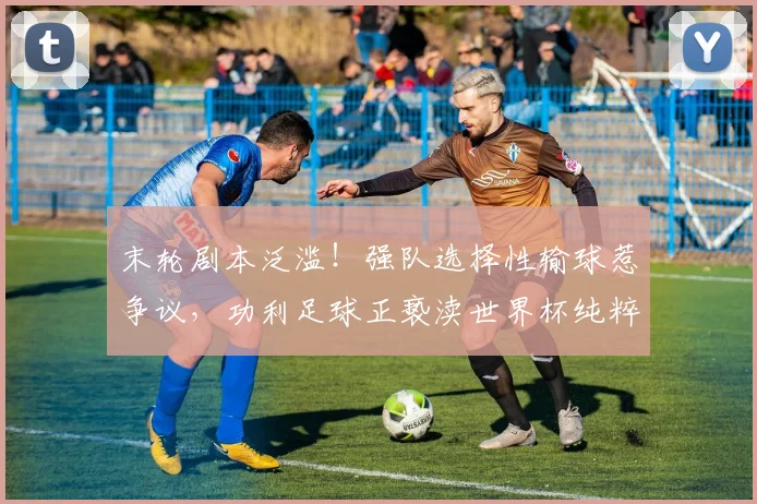末轮剧本泛滥！强队选择性输球惹争议，功利足球正亵渎世界杯纯粹