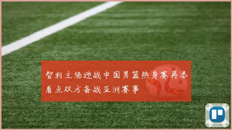 智利主场迎战中国男篮热身赛再添看点双方备战亚洲赛事