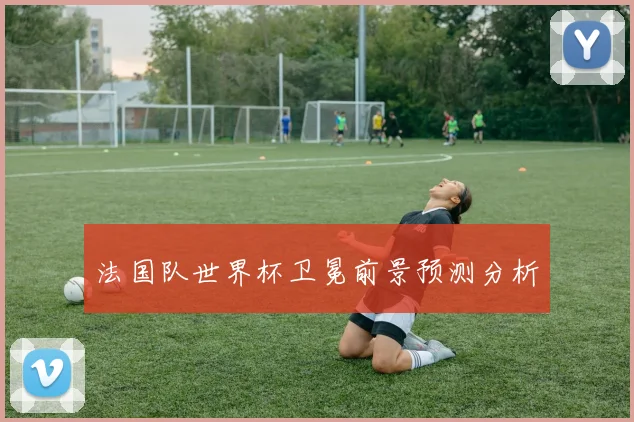 法国队世界杯卫冕前景预测分析
